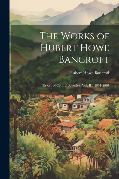 The Works Of Hubert Howe Bancroft: History Of Central America: Vol. Iii, 1801-1887