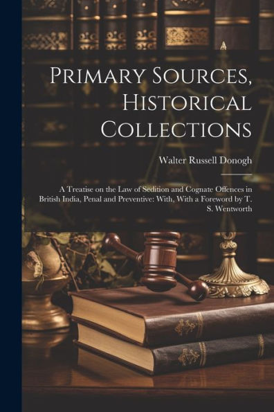Primary Sources, Historical Collections: A Treatise On The Law Of Sedition And Cognate Offences In British India, Penal And Preventive: With, With A Foreword By T. S. Wentworth