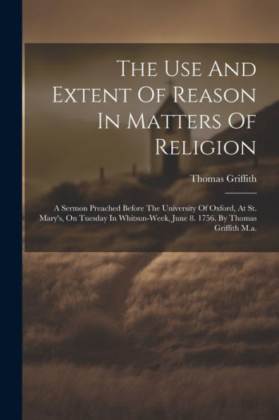 The Use And Extent Of Reason In Matters Of Religion: A Sermon Preached Before The University Of Oxford, At St. Mary's, On Tuesday In Whitsun-Week, June 8. 1756. By Thomas Griffith M.A.