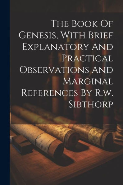 The Book Of Genesis, With Brief Explanatory And Practical Observations And Marginal References By R.W. Sibthorp
