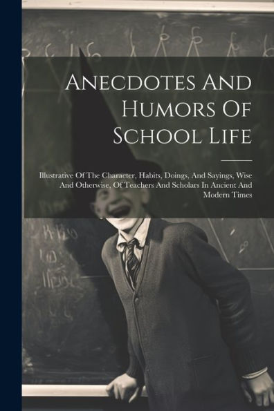 Anecdotes And Humors Of School Life: Illustrative Of The Character, Habits, Doings, And Sayings, Wise And Otherwise, Of Teachers And Scholars In Ancient And Modern Times