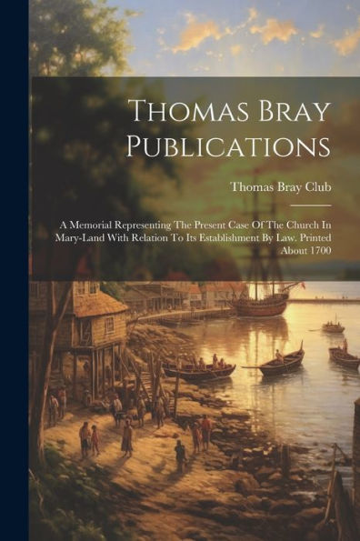 Thomas Bray Publications: A Memorial Representing The Present Case Of The Church In Mary-Land With Relation To Its Establishment By Law. Printed About 1700