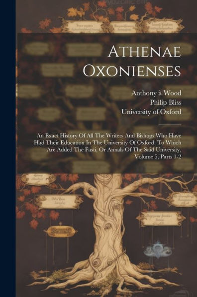 Athenae Oxonienses: An Exact History Of All The Writers And Bishops Who Have Had Their Education In The University Of Oxford. To Which Are Added The ... Of The Said University, Volume 5, Parts 1-2