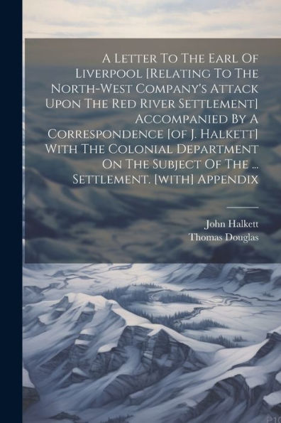 A Letter To The Earl Of Liverpool [Relating To The North-West Company's Attack Upon The Red River Settlement] Accompanied By A Correspondence [Of J. ... Of The ... Settlement. [With] Appendix