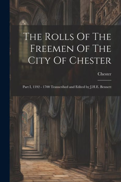 The Rolls Of The Freemen Of The City Of Chester: Part I, 1392 - 1700 Transcribed And Edited By J.H.E. Bennett