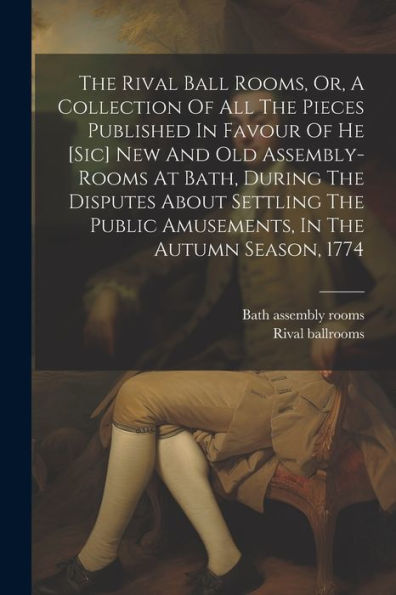 The Rival Ball Rooms, Or, A Collection Of All The Pieces Published In Favour Of He [Sic] New And Old Assembly-Rooms At Bath, During The Disputes About ... Public Amusements, In The Autumn Season, 1774