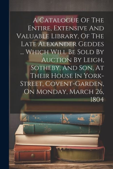 A Catalogue Of The Entire, Extensive And Valuable Library, Of The Late Alexander Geddes ... Which Will Be Sold By Auction By Leigh, Sotheby, And Son, ... Covent-Garden, On Monday, March 26, 1804