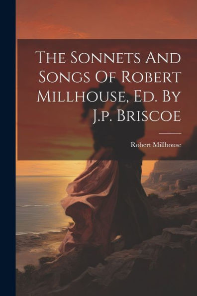 The Sonnets And Songs Of Robert Millhouse, Ed. By J.P. Briscoe