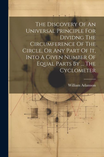 The Discovery Of An Universal Principle For Dividng The Circumference Of The Circle, Or Any Part Of It, Into A Given Number Of Equal Parts By ... The Cyclometer