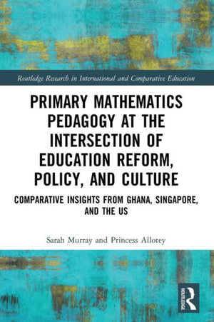 Primary Mathematics Pedagogy At The Intersection Of Education Reform, Policy, And Culture: Comparative Insights From Ghana, Singapore, And The Us ... In International And Comparative Education)