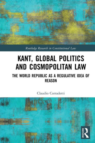 Kant, Global Politics And Cosmopolitan Law: The World Republic As A Regulative Idea Of Reason (Routledge Research In Constitutional Law)