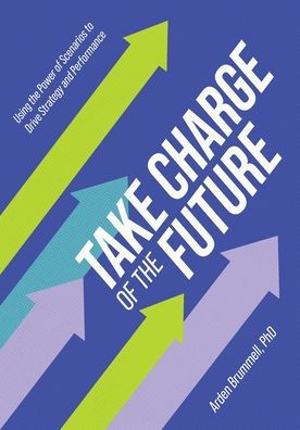 Take Charge Of The Future: Using The Power Of Scenarios To Drive Strategy And Performance