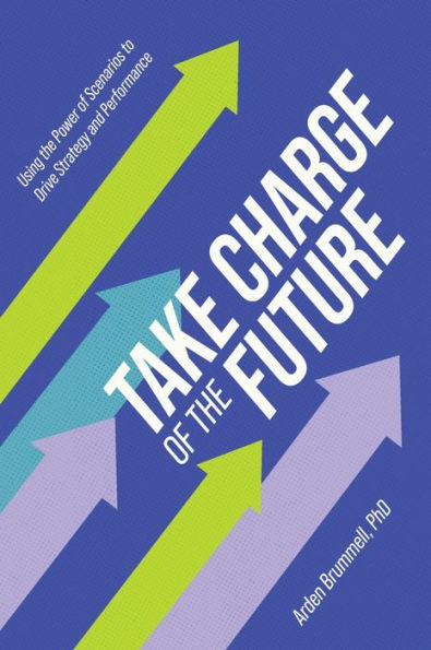 Take Charge Of The Future: Using The Power Of Scenarios To Drive Strategy And Performance