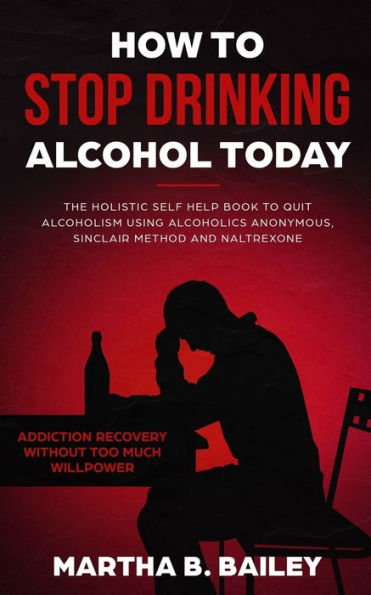 How To Stop Drinking Alcohol Today: The Holistic Self Help Book To Quit Alcoholism Using Alcoholics Anonymous, Sinclair Method And Naltrexone (Addiction Recovery Without Too Much Willpower)
