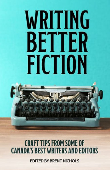 Writing Better Fiction: Craft Tips From Some Of Canada's Best Writers And Editors