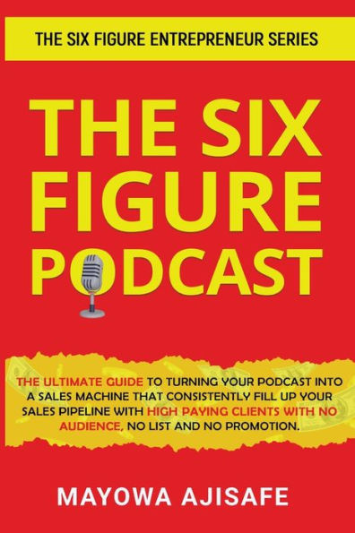 The Six Figure Podcast: The Ultimate Guide To Turning Your Podcast Into A Sales Machine That Consistently Fill Up Your Sales Pipeline With High Paying ... With No Audience, No List, And No Promotion