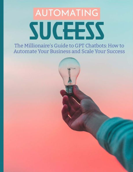 The Millionaire'S Guide To Gpt Chatbots: How To Automate Your Business And Scale Your Success