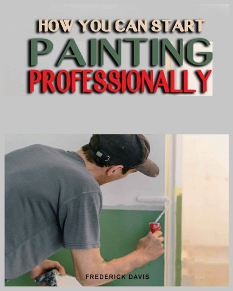 How You Can Start Painting Professionally: A Comprehensive Guide To Professional Painting Techniques And Business Tips