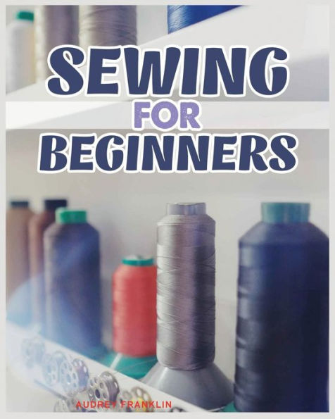 Sewing For Beginners: A Complete Guide To Sewing Techniques And Patterns