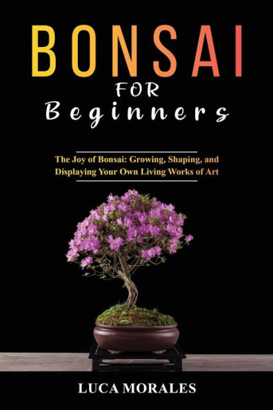 Bonsai For Beginners: The Joy Of Bonsai: Growing, Shaping, And Displaying Your Own Living Works Of Art