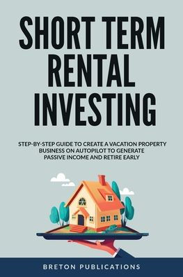 Short Term Rental Investing: Step-By-Step Guide To Create A Vacation Property Business On Autopilot To Generate Passive Income And Retire Early