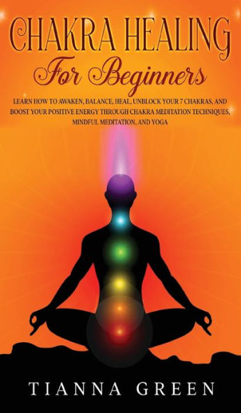 Chakra Healing For Begginers: Learn How To Awaken, Balance, Heal, Unblock Your 7 Chakras, And Boost Your Positive Energy Through Chakra Meditation Techniques, Mindful Meditation, And Yoga