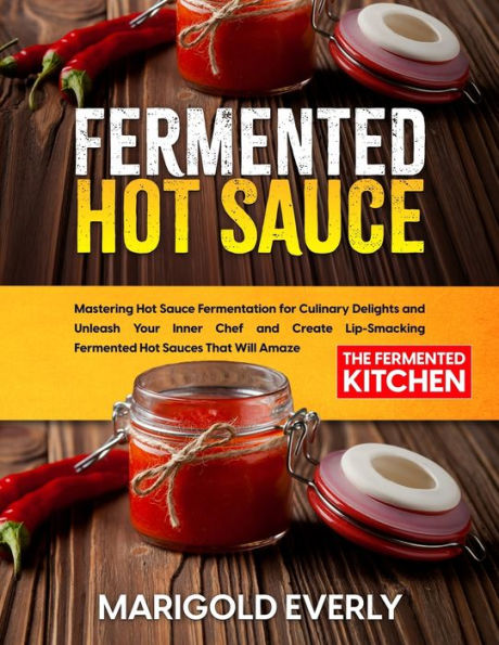 Fermented Hot Sauce: Mastering Hot Sauce Fermentation For Culinary Delights And Unleash Your Inner Chef And Create Lip-Smacking Fermented Hot Sauces That Will Amaze