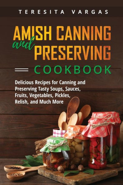 Amish Canning And Preserving Cookbook: Delicious Recipes For Canning And Preserving Tasty Soups, Sauces, Fruits, Vegetables, Pickles, Relish, And Much More
