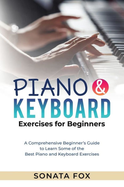 Piano & Keyboard Exercises For Beginners: A Comprehensive Beginner's Guide To Learn Some Of The Best Piano And Keyboard Exercises