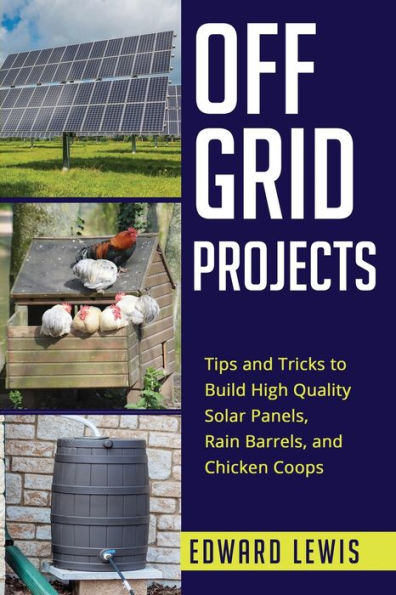 Off-Grid Projects: Tips And Tricks To Build High Quality Solar Panels, Rain Barrels, And Chicken Coops