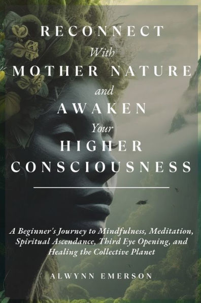 Reconnect With Mother Nature And Awaken Your Higher Consciousness: A Beginner'S Journey To Mindfulness, Meditation, Spiritual Ascendance, Third Eye Opening, And Healing The Collective Planet