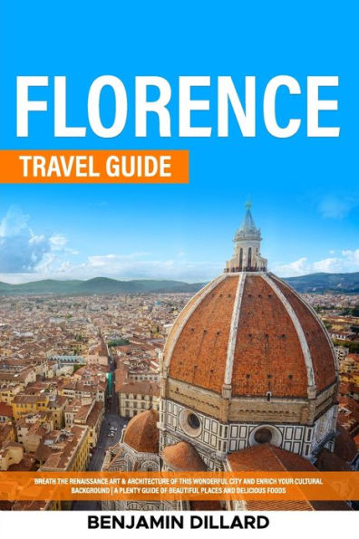 Florence Travel Guide: Breath The Renaissance Art & Architecture Of This Wonderful City And Enrich Your Cultural Background A Plenty Guide Of Beautiful Places And Delicious Foods