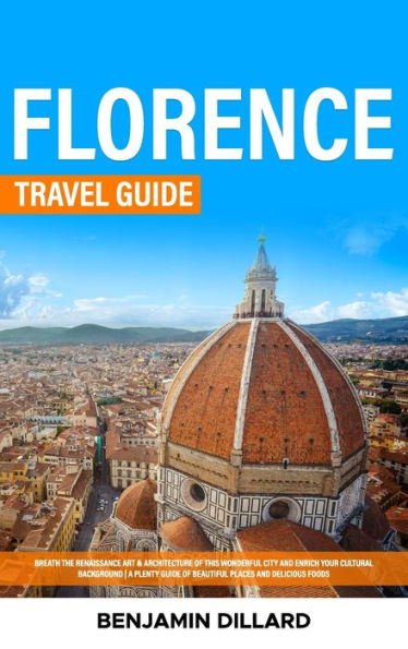 Florence Travel Guide: Breath The Renaissance Art & Architecture Of This Wonderful City And Enrich Your Cultural Background A Plenty Guide Of Beautiful Places And Delicious Foods