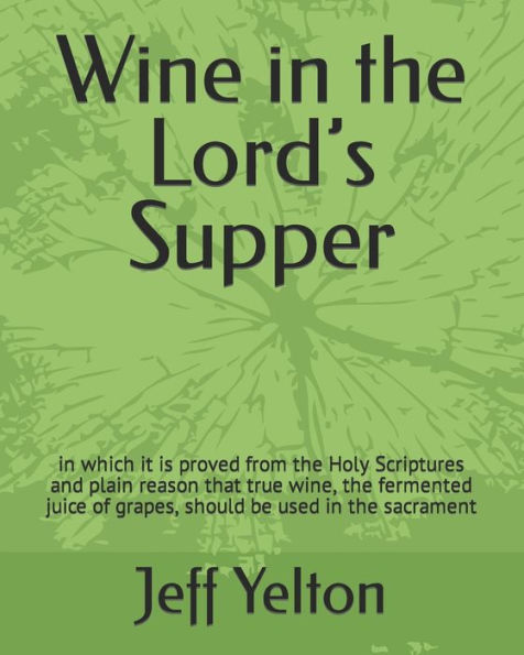 Wine In The Lord’S Supper: In Which It Is Proved From The Holy Scriptures And Plain Reason That True Wine, The Fermented Juice Of Grapes, Should Be Used In The Sacrament