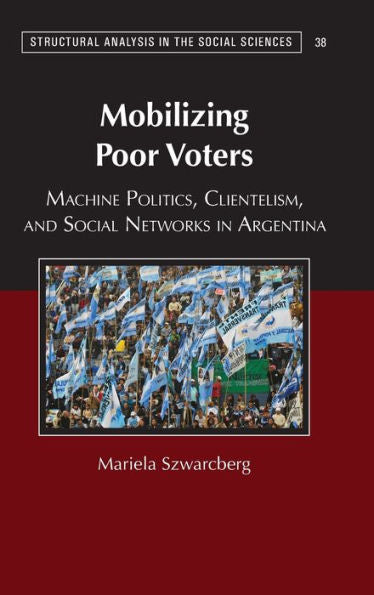 Mobilizing Poor Voters: Machine Politics, Clientelism, And Social Networks In Argentina (Structural Analysis In The Social Sciences, Series Number 38)