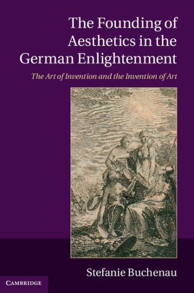 The Founding Of Aesthetics In The German Enlightenment: The Art Of Invention And The Invention Of Art