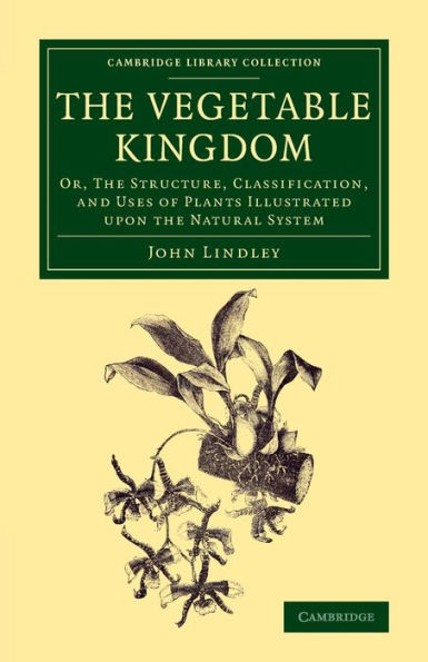The Vegetable Kingdom: Or, The Structure, Classification, And Uses Of Plants Illustrated Upon The Natural System (Cambridge Library Collection - Botany And Horticulture)