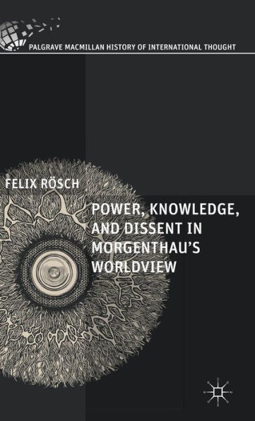 Power, Knowledge, And Dissent In Morgenthau's Worldview (The Palgrave Macmillan History Of International Thought)