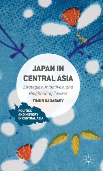 Japan In Central Asia: Strategies, Initiatives, And Neighboring Powers (Politics And History In Central Asia)