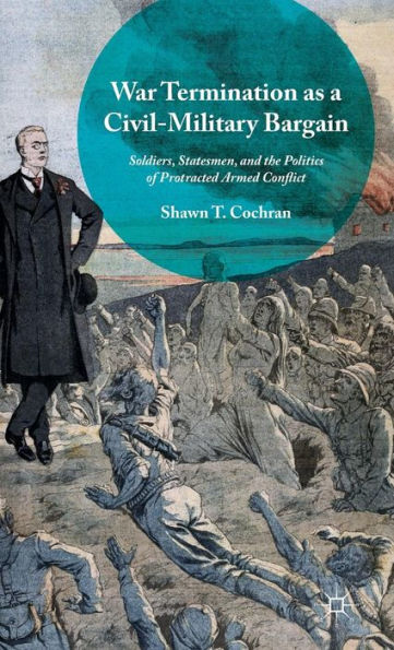 War Termination As A Civil-Military Bargain: Soldiers, Statesmen, And The Politics Of Protracted Armed Conflict
