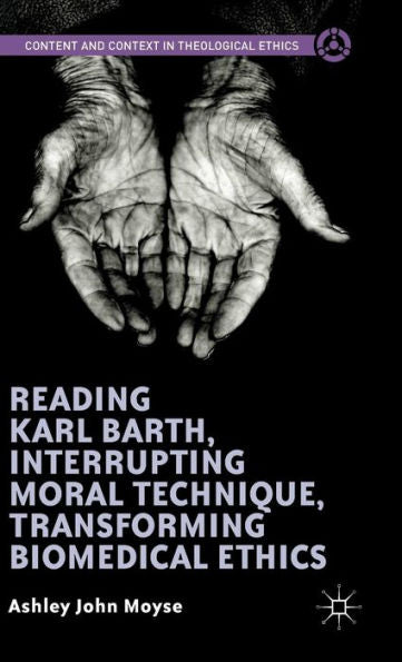 Reading Karl Barth, Interrupting Moral Technique, Transforming Biomedical Ethics (Content And Context In Theological Ethics)