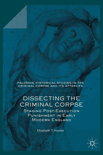 Dissecting The Criminal Corpse: Staging Post-Execution Punishment In Early Modern England (Palgrave Historical Studies In The Criminal Corpse And Its Afterlife)