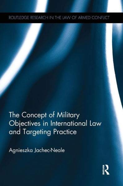 The Concept Of Military Objectives In International Law And Targeting Practice (Routledge Research In The Law Of Armed Conflict)