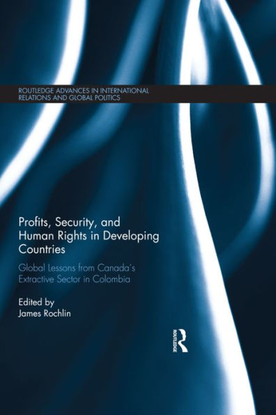 Profits, Security, And Human Rights In Developing Countries: Global Lessons From Canada’S Extractive Sector In Colombia (Routledge Advances In International Relations And Global Politics)