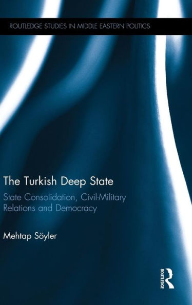 The Turkish Deep State: State Consolidation, Civil-Military Relations And Democracy (Routledge Studies In Middle Eastern Politics)