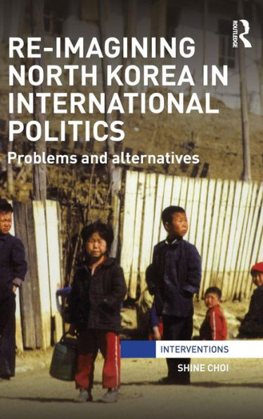 Re-Imagining North Korea In International Politics: Problems And Alternatives (Interventions)