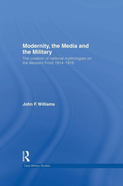 Modernity, The Media And The Military: The Creation Of National Mythologies On The Western Front 1914-1918 (Cass Military Studies)
