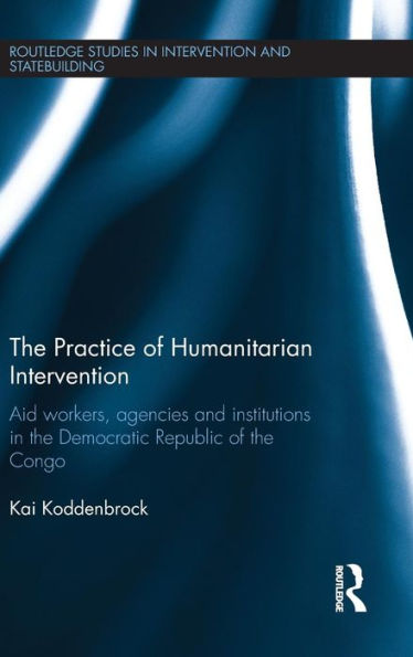 The Practice Of Humanitarian Intervention: Aid Workers, Agencies And Institutions In The Democratic Republic Of The Congo (Routledge Studies In Intervention And Statebuilding)