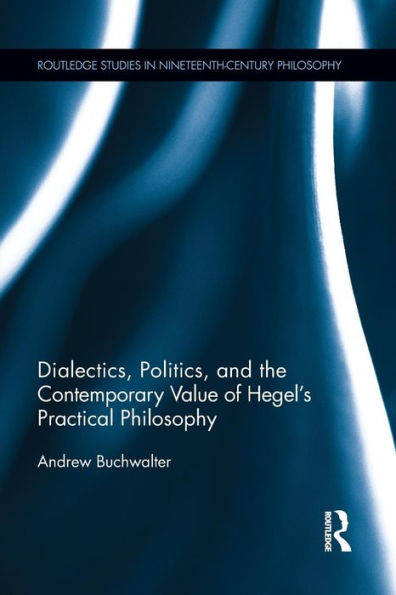 Dialectics, Politics, And The Contemporary Value Of Hegel's Practical Philosophy (Routledge Studies In Nineteenth-Century Philosophy)