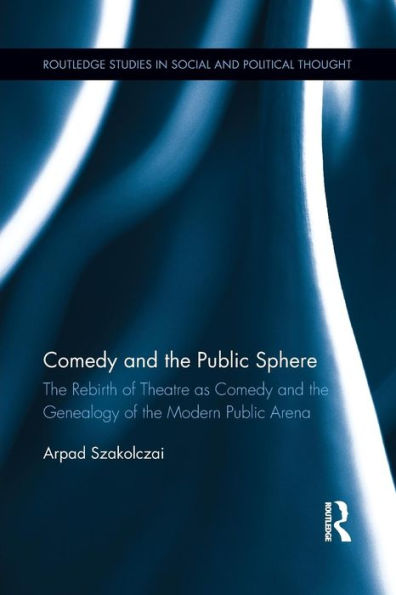 Comedy And The Public Sphere: The Rebirth Of Theatre As Comedy And The Genealogy Of The Modern Public Arena (Routledge Studies In Social And Political Thought)